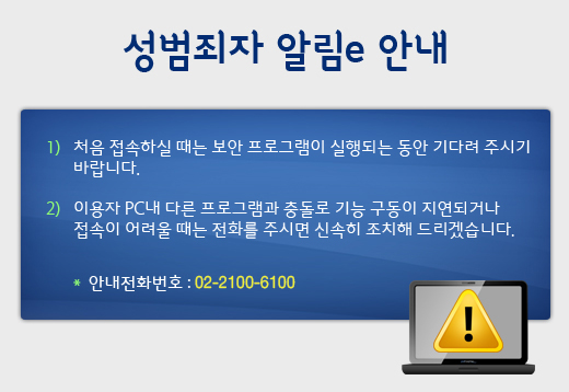 성범죄자 알림e 안내. 1)처음 접속하실 때는 보안 프로그램이 실행되는 동안 기다려 주시기 바랍니다. 2)이용자 PC내 다른 프로그램과 충돌로 기능 구동이 지연되거나 접속이 어려울 때는 전화를 주시면 신속히 조치해 드리겠습니다. 안내전화번호 : 02-2075-4600