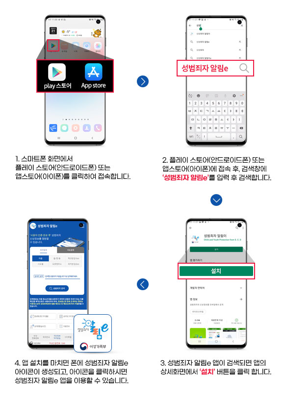 1. 스마트폰 화면의 PlayStore , AppStore를클릭하여 접속합니다.(- 안드로이드폰은 PlayStore에 접속합니다.- 아이폰은 AppStore 에 접속합니다.) 2. PlayStore 또는 AppStore에 접속 후 검색창에 성범죄자알림이를 입력 후검색합니다. 3. 성범죄자 알림e 앱이 검색되면 앱의 상세화면에서 설치 버튼을 클릭 합니다. 4. 앱 설치를 마치면 폰에 성범죄자 알림e 아이콘이 생성되고 아이콘을 클릭 하시면 성범죄자알림e 앱을 이용할 수 있습니다.