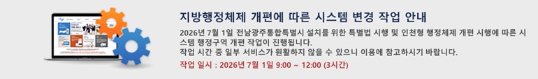 지방행정체제 개편에 따른 시스템 변경 작업 안내 2026년 7월 1일 전남광주통합특별시 설치를 위한 특별법 시행 및 인천형 행정체제 개편 시행에 따른 시스템 행정구역 개편 작업이 진행됩니다. 작업 시간 중 일부 서비스가 원활하지 않을 수 있으니 이용에 참고하시기 바랍니다. 점검 일시 : 2026년 7월 1일 09:00 ~ 12:00 (3시간)